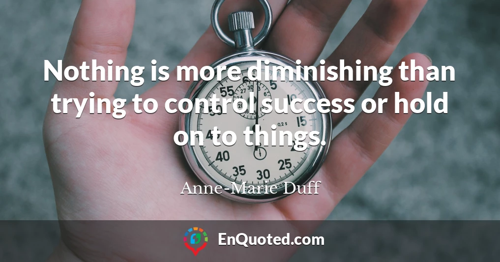 Nothing is more diminishing than trying to control success or hold on to things.