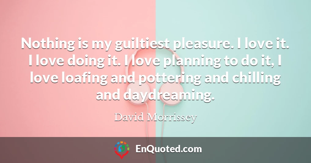 Nothing is my guiltiest pleasure. I love it. I love doing it. I love planning to do it, I love loafing and pottering and chilling and daydreaming.