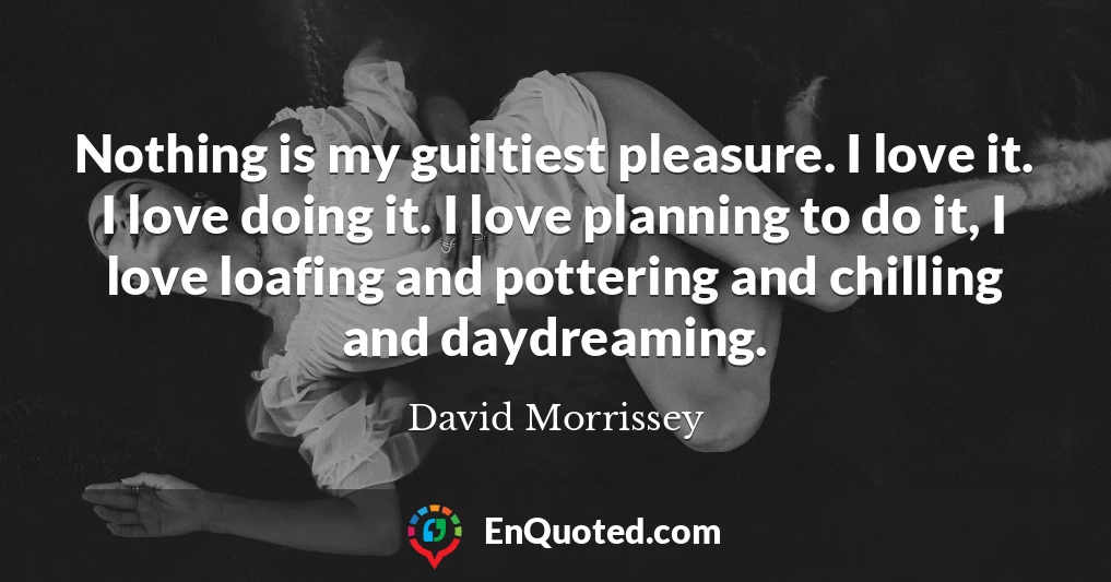 Nothing is my guiltiest pleasure. I love it. I love doing it. I love planning to do it, I love loafing and pottering and chilling and daydreaming.