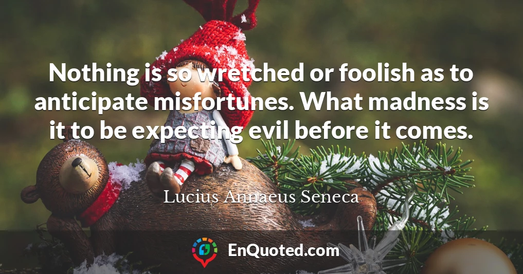 Nothing is so wretched or foolish as to anticipate misfortunes. What madness is it to be expecting evil before it comes.