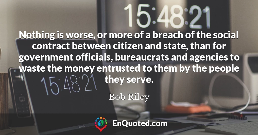 Nothing is worse, or more of a breach of the social contract between citizen and state, than for government officials, bureaucrats and agencies to waste the money entrusted to them by the people they serve.