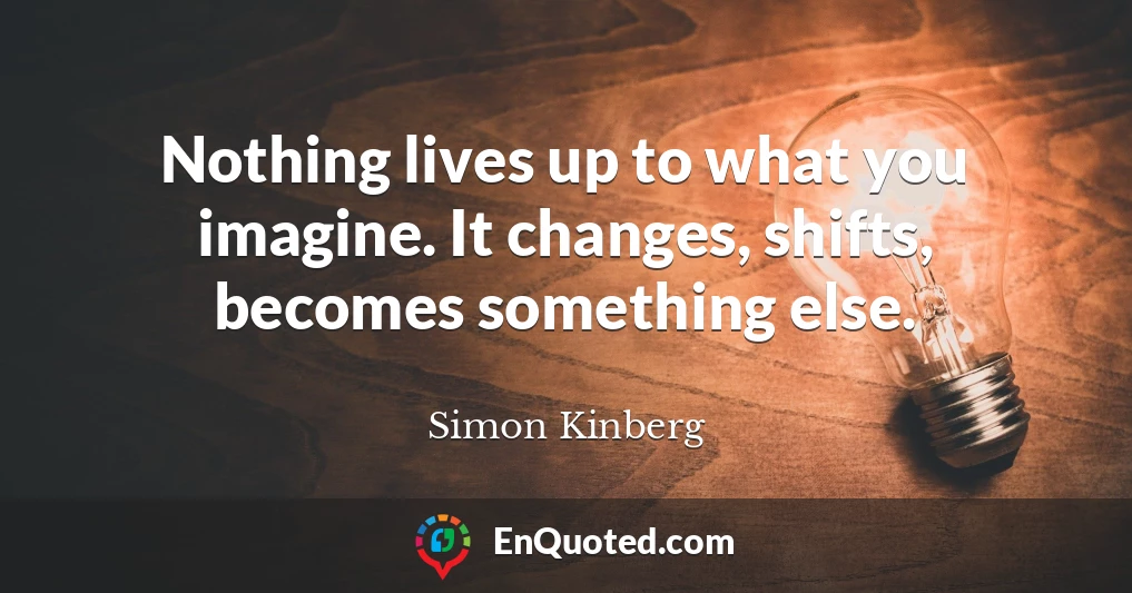 Nothing lives up to what you imagine. It changes, shifts, becomes something else.