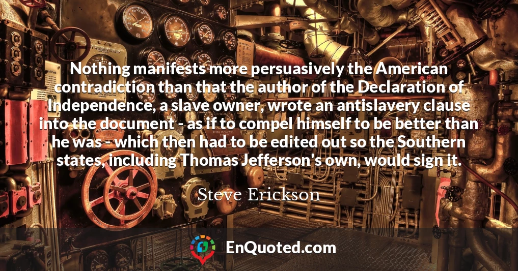 Nothing manifests more persuasively the American contradiction than that the author of the Declaration of Independence, a slave owner, wrote an antislavery clause into the document - as if to compel himself to be better than he was - which then had to be edited out so the Southern states, including Thomas Jefferson's own, would sign it.