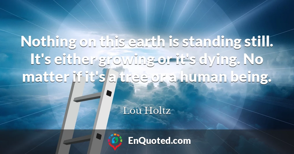 Nothing on this earth is standing still. It's either growing or it's dying. No matter if it's a tree or a human being.