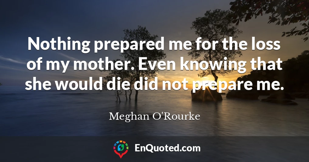 Nothing prepared me for the loss of my mother. Even knowing that she would die did not prepare me.