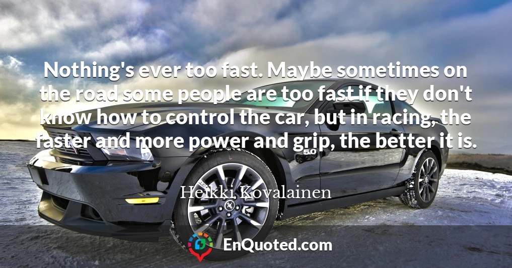 Nothing's ever too fast. Maybe sometimes on the road some people are too fast if they don't know how to control the car, but in racing, the faster and more power and grip, the better it is.