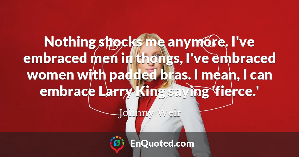 Nothing shocks me anymore. I've embraced men in thongs, I've embraced women with padded bras. I mean, I can embrace Larry King saying 'fierce.'