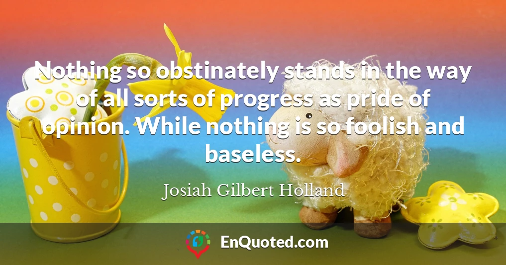 Nothing so obstinately stands in the way of all sorts of progress as pride of opinion. While nothing is so foolish and baseless.