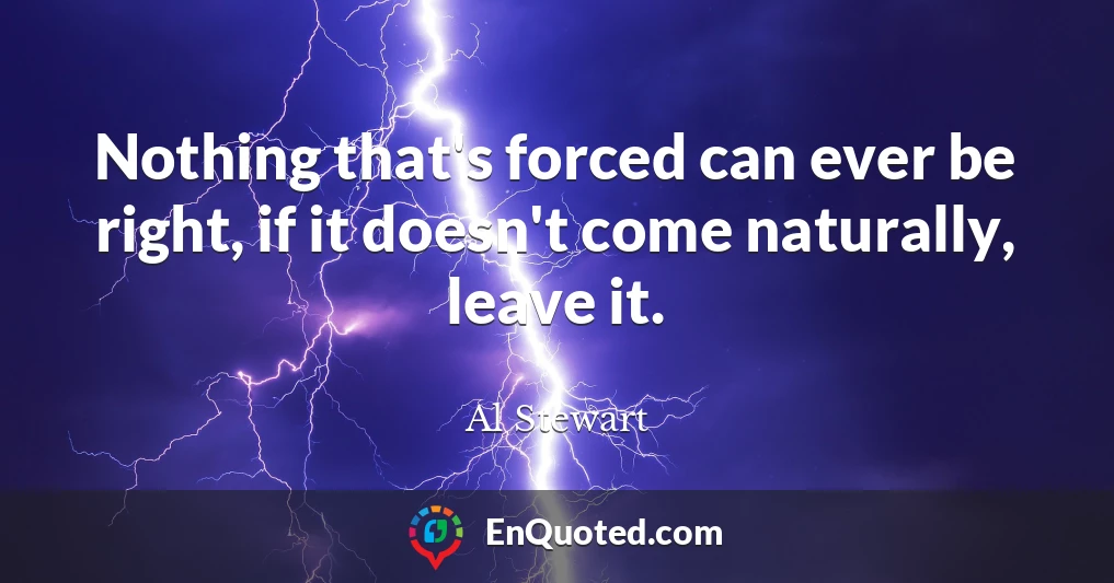 Nothing that's forced can ever be right, if it doesn't come naturally, leave it.