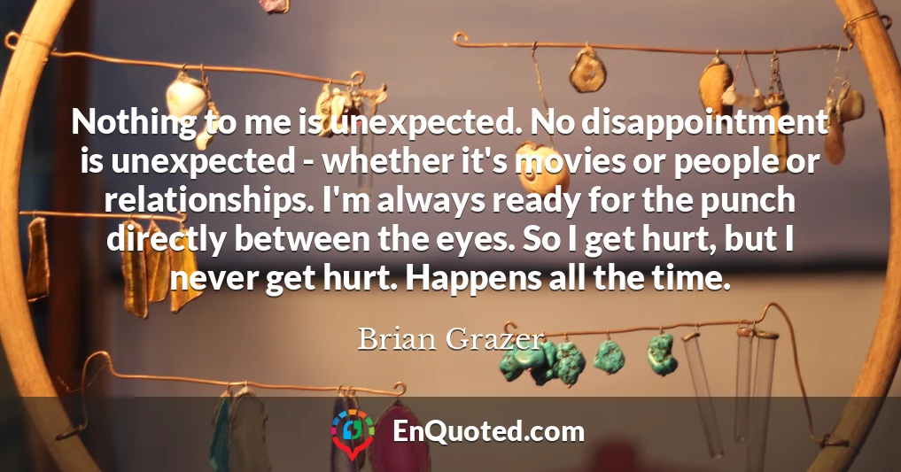 Nothing to me is unexpected. No disappointment is unexpected - whether it's movies or people or relationships. I'm always ready for the punch directly between the eyes. So I get hurt, but I never get hurt. Happens all the time.