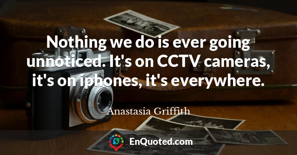 Nothing we do is ever going unnoticed. It's on CCTV cameras, it's on iphones, it's everywhere.