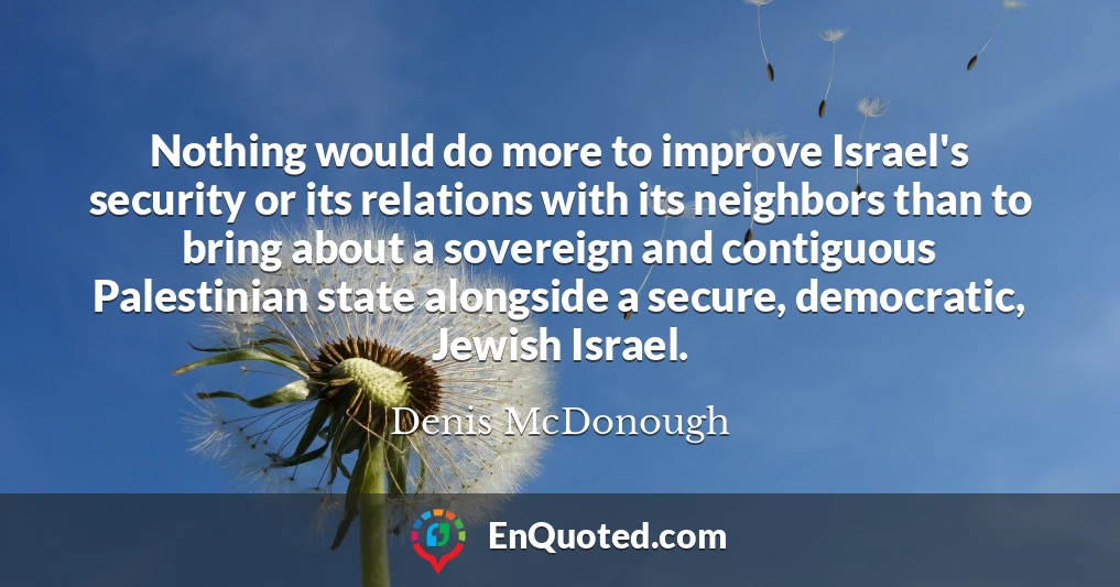 Nothing would do more to improve Israel's security or its relations with its neighbors than to bring about a sovereign and contiguous Palestinian state alongside a secure, democratic, Jewish Israel.