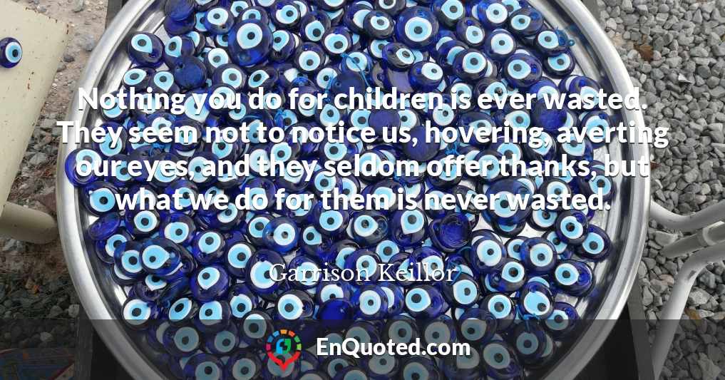 Nothing you do for children is ever wasted. They seem not to notice us, hovering, averting our eyes, and they seldom offer thanks, but what we do for them is never wasted.