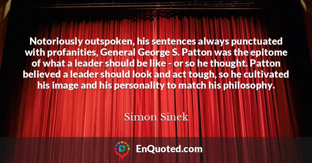 Notoriously outspoken, his sentences always punctuated with profanities, General George S. Patton was the epitome of what a leader should be like - or so he thought. Patton believed a leader should look and act tough, so he cultivated his image and his personality to match his philosophy.