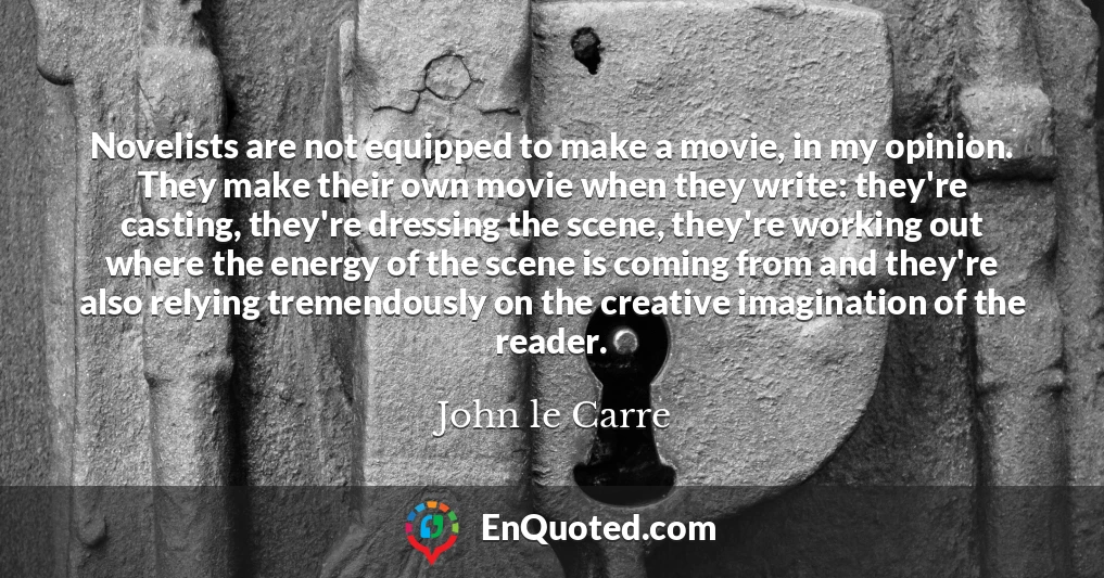 Novelists are not equipped to make a movie, in my opinion. They make their own movie when they write: they're casting, they're dressing the scene, they're working out where the energy of the scene is coming from and they're also relying tremendously on the creative imagination of the reader.