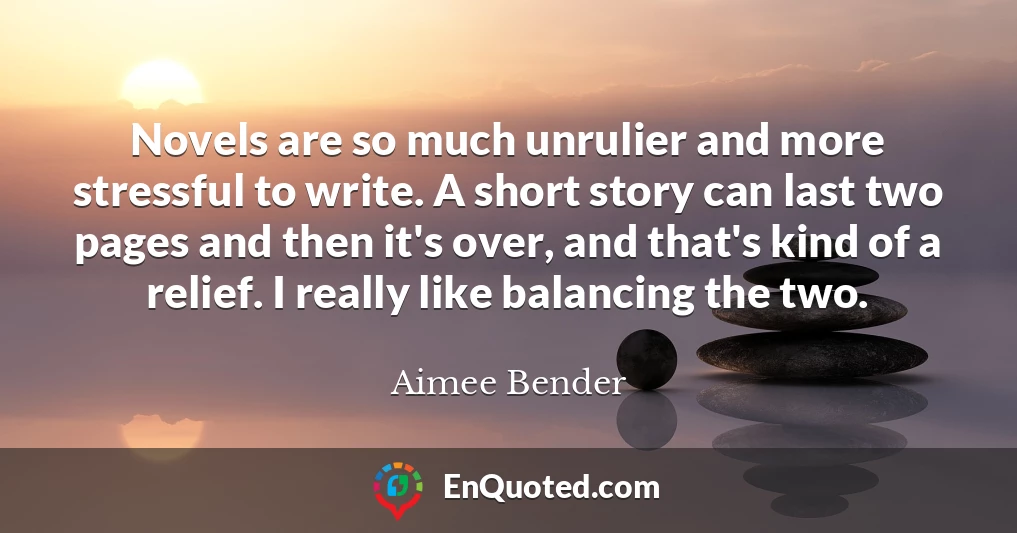 Novels are so much unrulier and more stressful to write. A short story can last two pages and then it's over, and that's kind of a relief. I really like balancing the two.