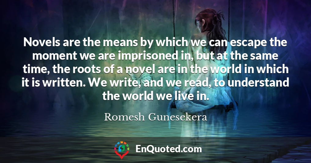 Novels are the means by which we can escape the moment we are imprisoned in, but at the same time, the roots of a novel are in the world in which it is written. We write, and we read, to understand the world we live in.