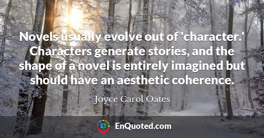 Novels usually evolve out of 'character.' Characters generate stories, and the shape of a novel is entirely imagined but should have an aesthetic coherence.