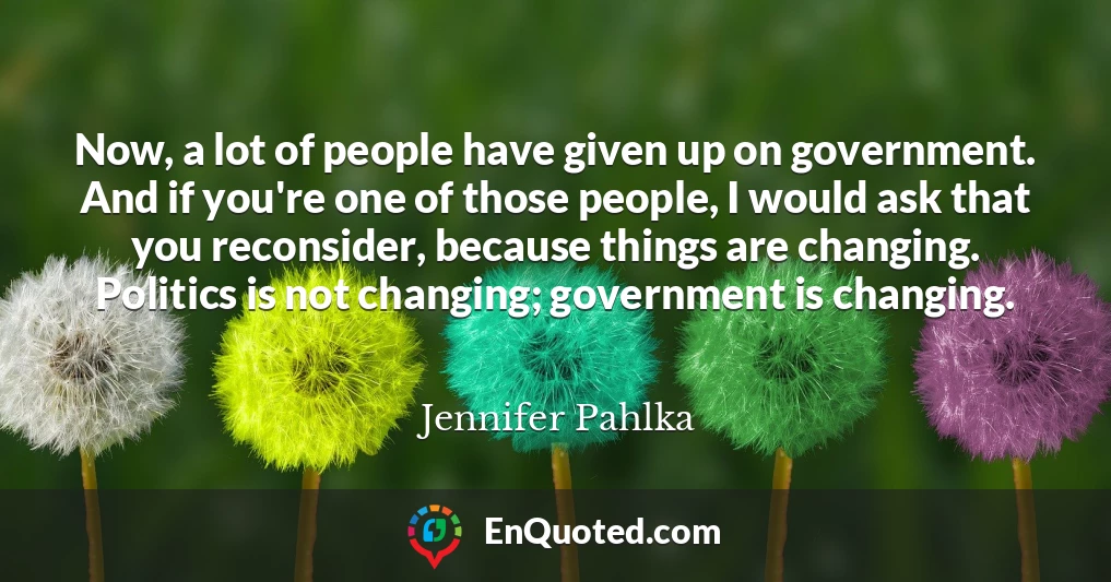 Now, a lot of people have given up on government. And if you're one of those people, I would ask that you reconsider, because things are changing. Politics is not changing; government is changing.