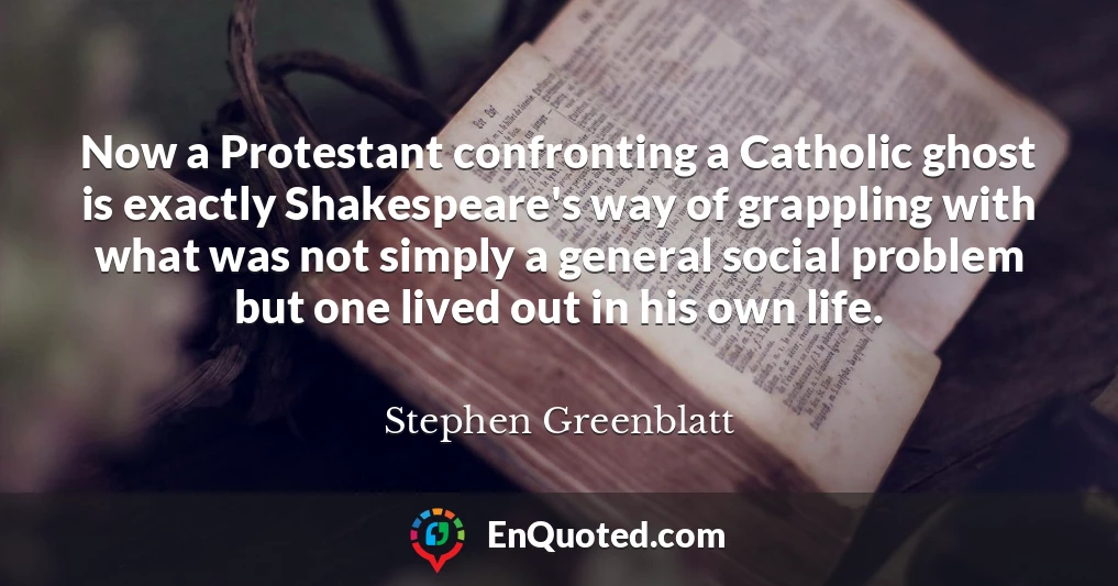 Now a Protestant confronting a Catholic ghost is exactly Shakespeare's way of grappling with what was not simply a general social problem but one lived out in his own life.