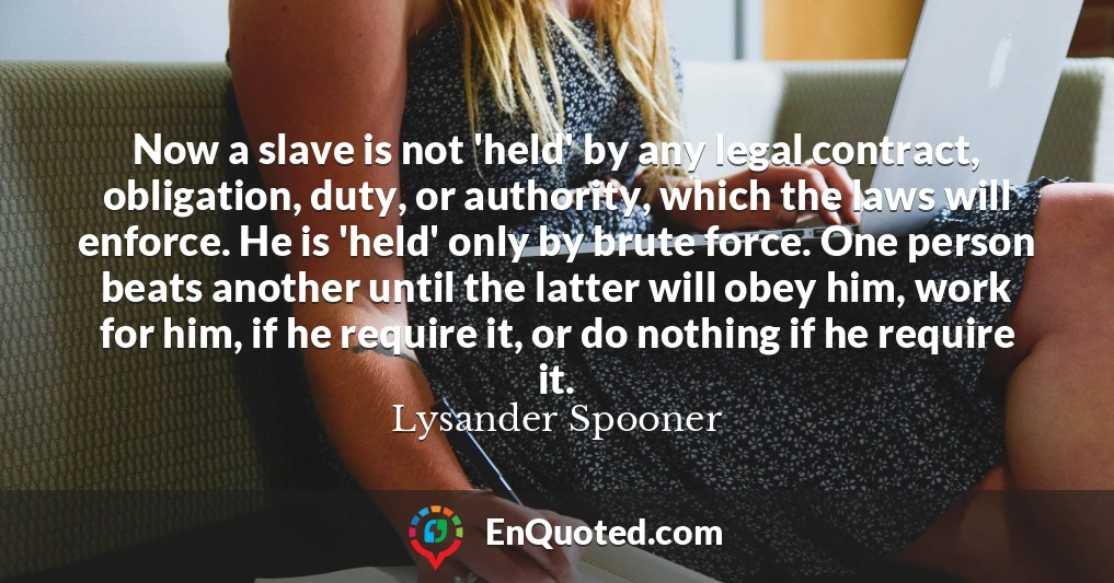 Now a slave is not 'held' by any legal contract, obligation, duty, or authority, which the laws will enforce. He is 'held' only by brute force. One person beats another until the latter will obey him, work for him, if he require it, or do nothing if he require it.
