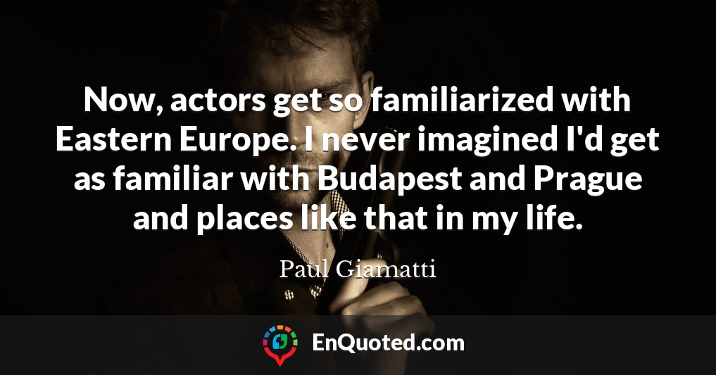 Now, actors get so familiarized with Eastern Europe. I never imagined I'd get as familiar with Budapest and Prague and places like that in my life.