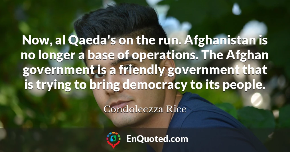 Now, al Qaeda's on the run. Afghanistan is no longer a base of operations. The Afghan government is a friendly government that is trying to bring democracy to its people.