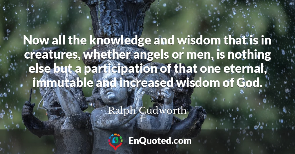 Now all the knowledge and wisdom that is in creatures, whether angels or men, is nothing else but a participation of that one eternal, immutable and increased wisdom of God.