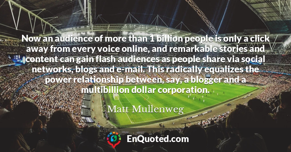 Now an audience of more than 1 billion people is only a click away from every voice online, and remarkable stories and content can gain flash audiences as people share via social networks, blogs and e-mail. This radically equalizes the power relationship between, say, a blogger and a multibillion dollar corporation.