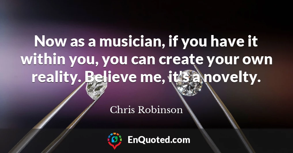 Now as a musician, if you have it within you, you can create your own reality. Believe me, it's a novelty.
