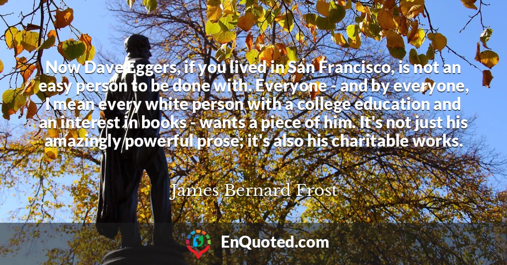 Now Dave Eggers, if you lived in San Francisco, is not an easy person to be done with. Everyone - and by everyone, I mean every white person with a college education and an interest in books - wants a piece of him. It's not just his amazingly powerful prose; it's also his charitable works.