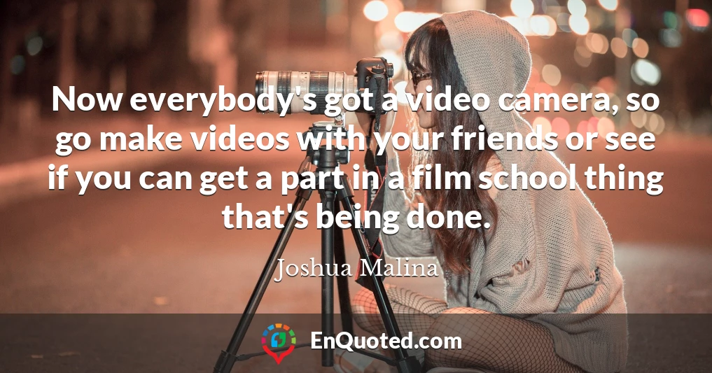 Now everybody's got a video camera, so go make videos with your friends or see if you can get a part in a film school thing that's being done.