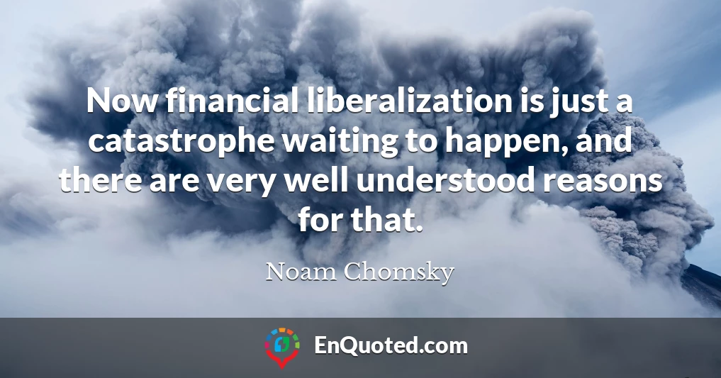 Now financial liberalization is just a catastrophe waiting to happen, and there are very well understood reasons for that.