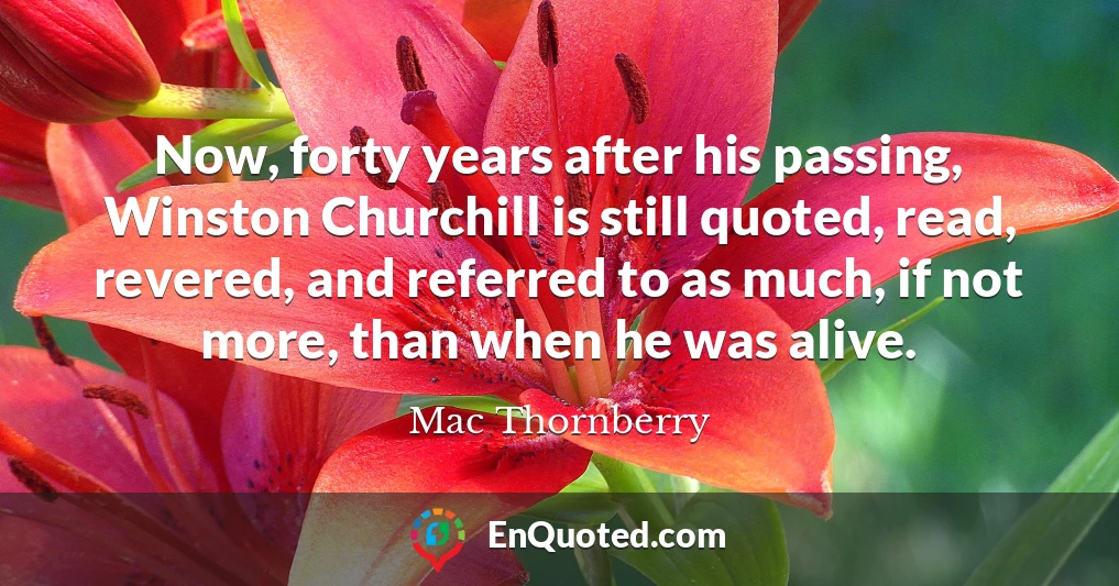 Now, forty years after his passing, Winston Churchill is still quoted, read, revered, and referred to as much, if not more, than when he was alive.