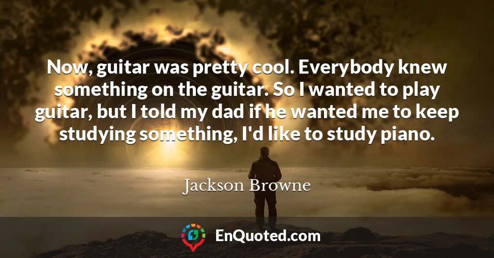 Now, guitar was pretty cool. Everybody knew something on the guitar. So I wanted to play guitar, but I told my dad if he wanted me to keep studying something, I'd like to study piano.