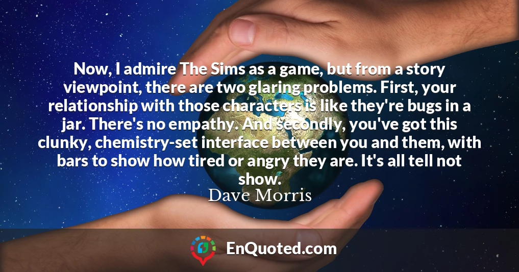Now, I admire The Sims as a game, but from a story viewpoint, there are two glaring problems. First, your relationship with those characters is like they're bugs in a jar. There's no empathy. And secondly, you've got this clunky, chemistry-set interface between you and them, with bars to show how tired or angry they are. It's all tell not show.