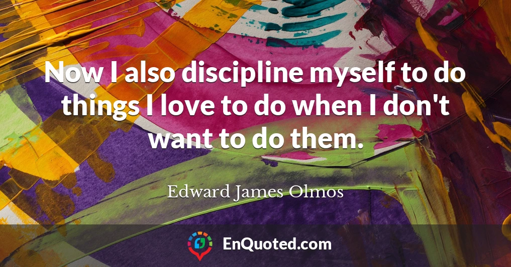 Now I also discipline myself to do things I love to do when I don't want to do them.