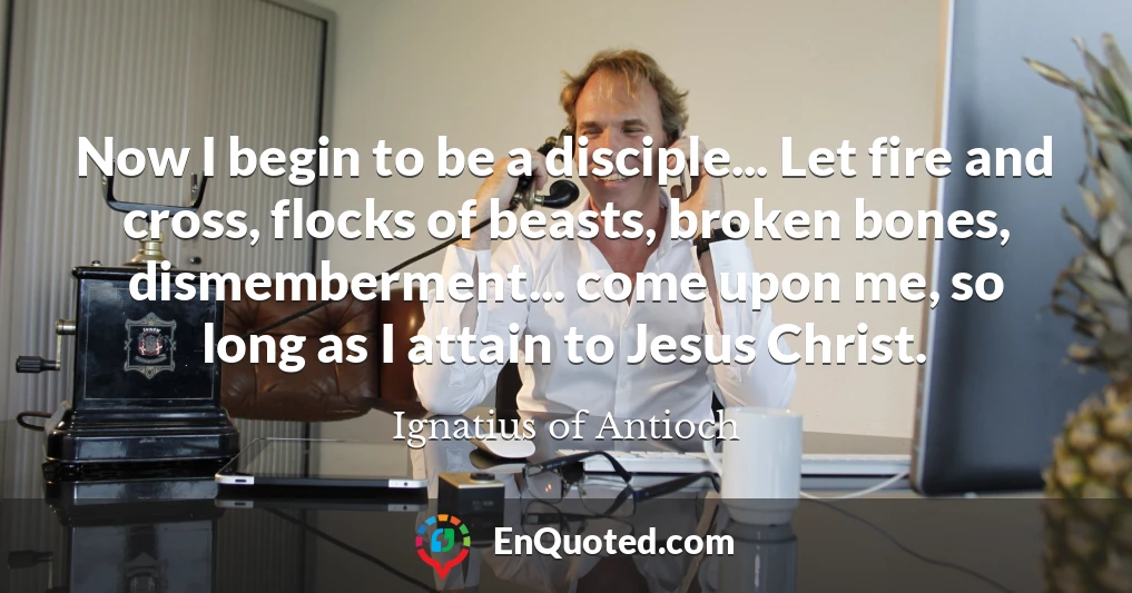 Now I begin to be a disciple... Let fire and cross, flocks of beasts, broken bones, dismemberment... come upon me, so long as I attain to Jesus Christ.