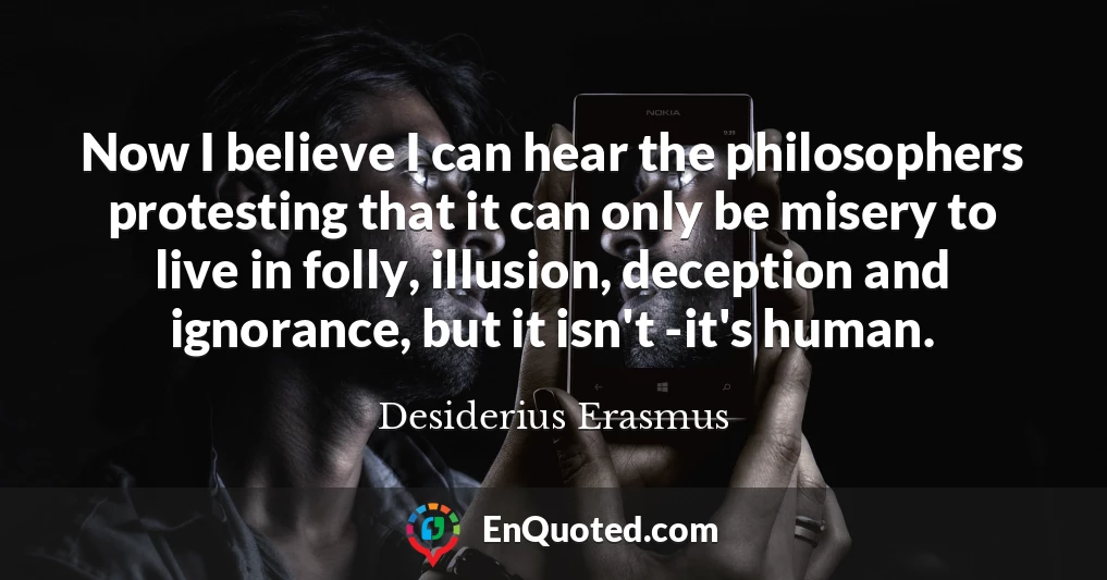 Now I believe I can hear the philosophers protesting that it can only be misery to live in folly, illusion, deception and ignorance, but it isn't -it's human.