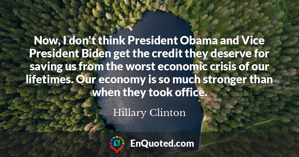 Now, I don't think President Obama and Vice President Biden get the credit they deserve for saving us from the worst economic crisis of our lifetimes. Our economy is so much stronger than when they took office.