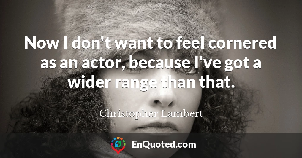 Now I don't want to feel cornered as an actor, because I've got a wider range than that.