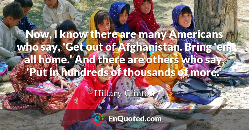 Now, I know there are many Americans who say, 'Get out of Afghanistan. Bring 'em all home.' And there are others who say, 'Put in hundreds of thousands of more.'