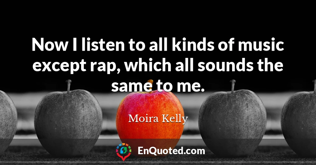 Now I listen to all kinds of music except rap, which all sounds the same to me.