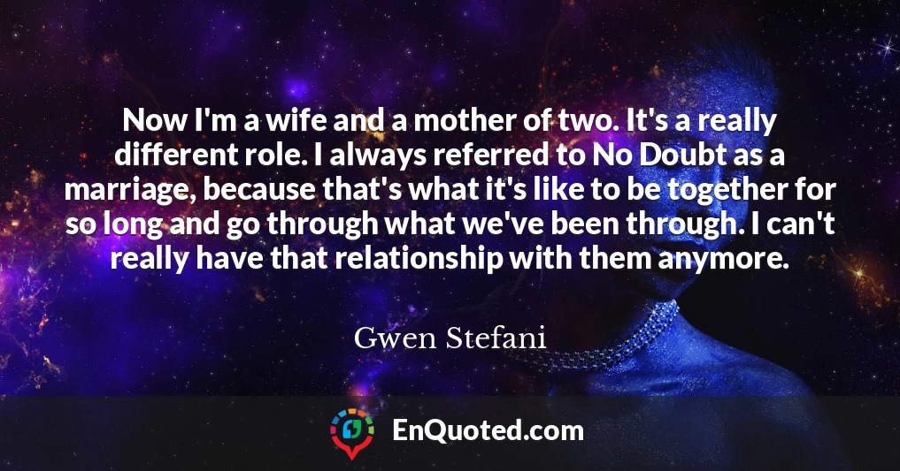 Now I'm a wife and a mother of two. It's a really different role. I always referred to No Doubt as a marriage, because that's what it's like to be together for so long and go through what we've been through. I can't really have that relationship with them anymore.