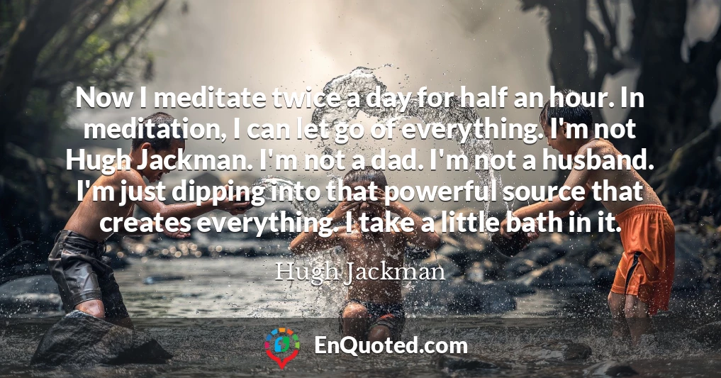 Now I meditate twice a day for half an hour. In meditation, I can let go of everything. I'm not Hugh Jackman. I'm not a dad. I'm not a husband. I'm just dipping into that powerful source that creates everything. I take a little bath in it.
