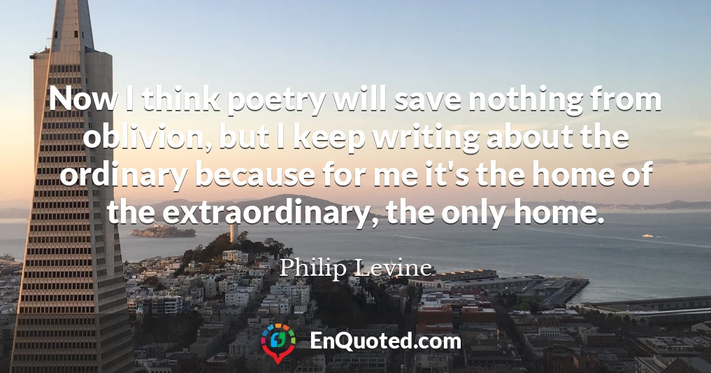 Now I think poetry will save nothing from oblivion, but I keep writing about the ordinary because for me it's the home of the extraordinary, the only home.