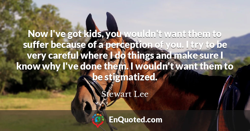 Now I've got kids, you wouldn't want them to suffer because of a perception of you. I try to be very careful where I do things and make sure I know why I've done them. I wouldn't want them to be stigmatized.