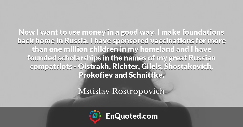 Now I want to use money in a good way. I make foundations back home in Russia, I have sponsored vaccinations for more than one million children in my homeland and I have founded scholarships in the names of my great Russian compatriots - Oistrakh, Richter, Gilels, Shostakovich, Prokofiev and Schnittke.