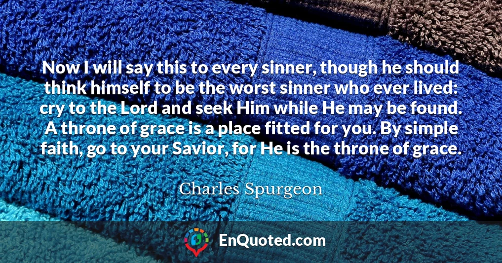 Now I will say this to every sinner, though he should think himself to be the worst sinner who ever lived: cry to the Lord and seek Him while He may be found. A throne of grace is a place fitted for you. By simple faith, go to your Savior, for He is the throne of grace.