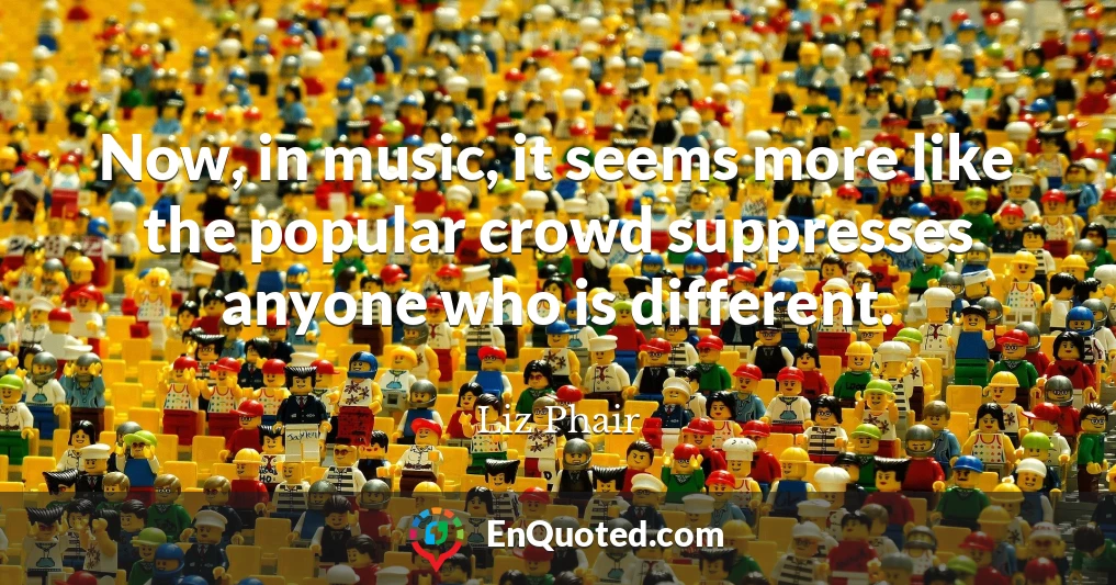 Now, in music, it seems more like the popular crowd suppresses anyone who is different.